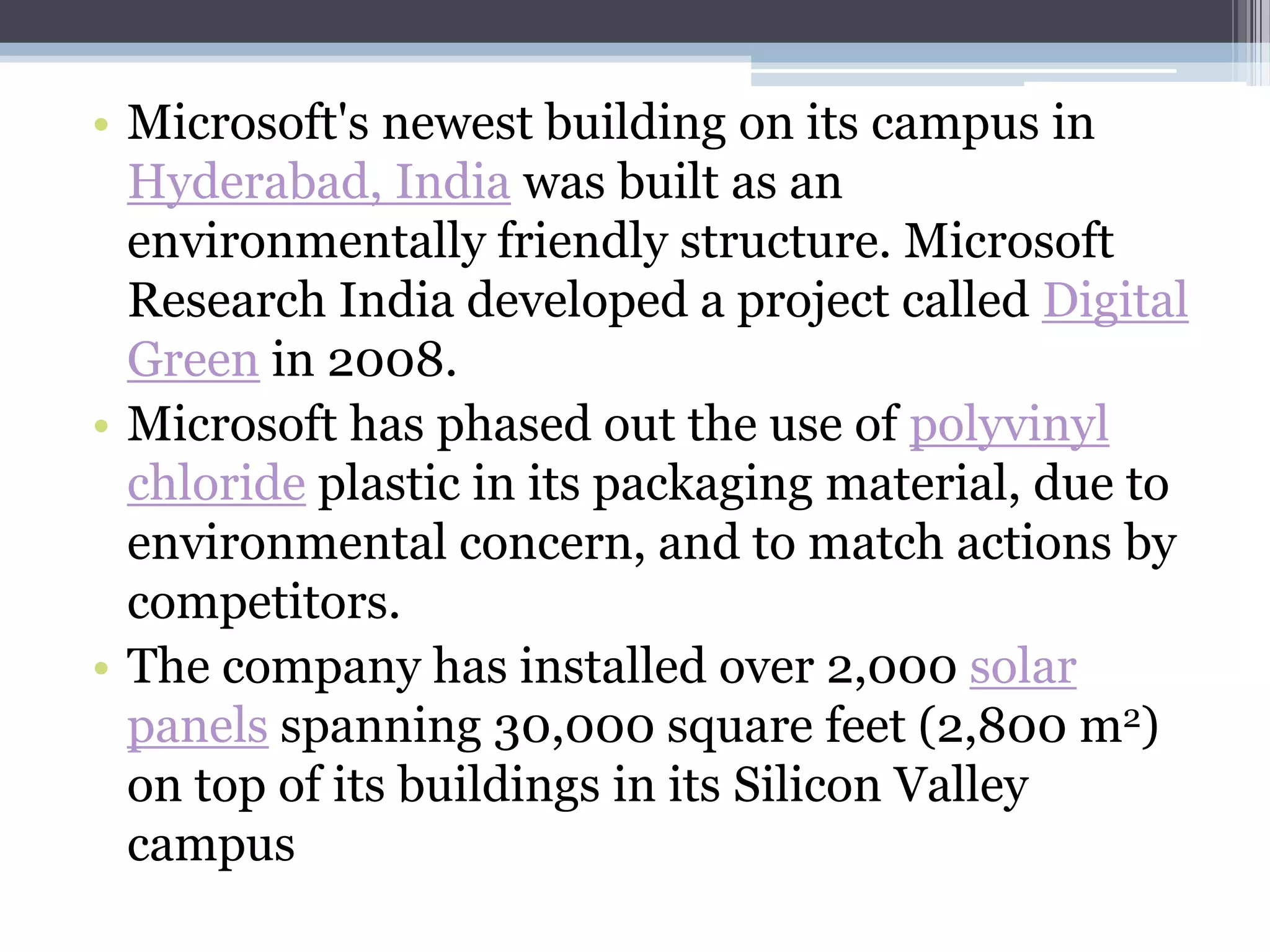 • Microsoft's newest building on its campus in
  Hyderabad, India was built as an
  environmentally friendly structure. Microsoft
  Research India developed a project called Digital
  Green in 2008.
• Microsoft has phased out the use of polyvinyl
  chloride plastic in its packaging material, due to
  environmental concern, and to match actions by
  competitors.
• The company has installed over 2,000 solar
  panels spanning 30,000 square feet (2,800 m2)
  on top of its buildings in its Silicon Valley
  campus
 