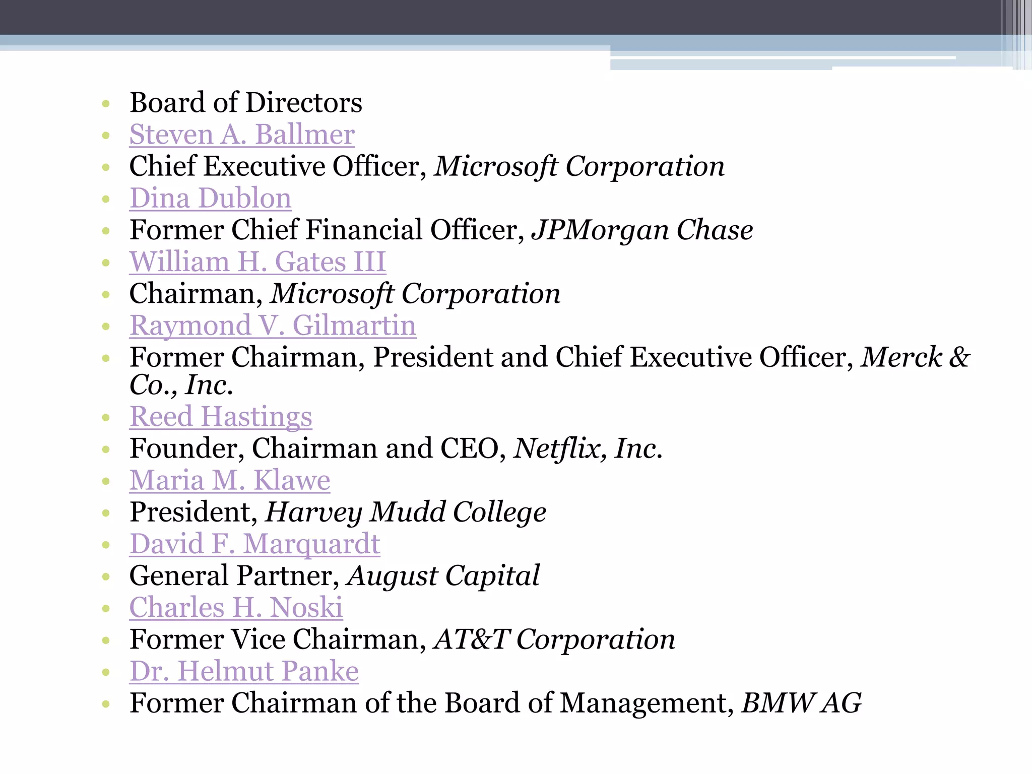 •   Board of Directors
•   Steven A. Ballmer
•   Chief Executive Officer, Microsoft Corporation
•   Dina Dublon
•   Former Chief Financial Officer, JPMorgan Chase
•   William H. Gates III
•   Chairman, Microsoft Corporation
•   Raymond V. Gilmartin
•   Former Chairman, President and Chief Executive Officer, Merck &
    Co., Inc.
•   Reed Hastings
•   Founder, Chairman and CEO, Netflix, Inc.
•   Maria M. Klawe
•   President, Harvey Mudd College
•   David F. Marquardt
•   General Partner, August Capital
•   Charles H. Noski
•   Former Vice Chairman, AT&T Corporation
•   Dr. Helmut Panke
•   Former Chairman of the Board of Management, BMW AG
 
