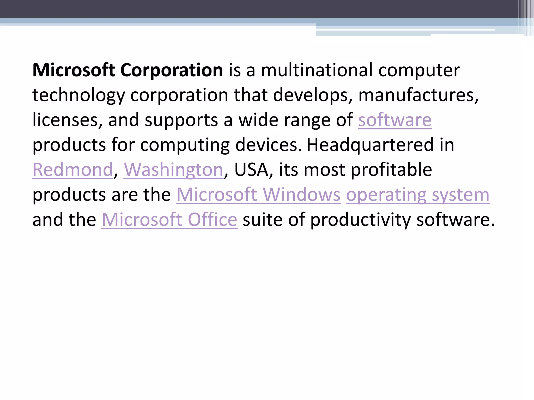 Microsoft Corporation is a multinational computer
technology corporation that develops, manufactures,
licenses, and supports a wide range of software
products for computing devices. Headquartered in
Redmond, Washington, USA, its most profitable
products are the Microsoft Windows operating system
and the Microsoft Office suite of productivity software.
 