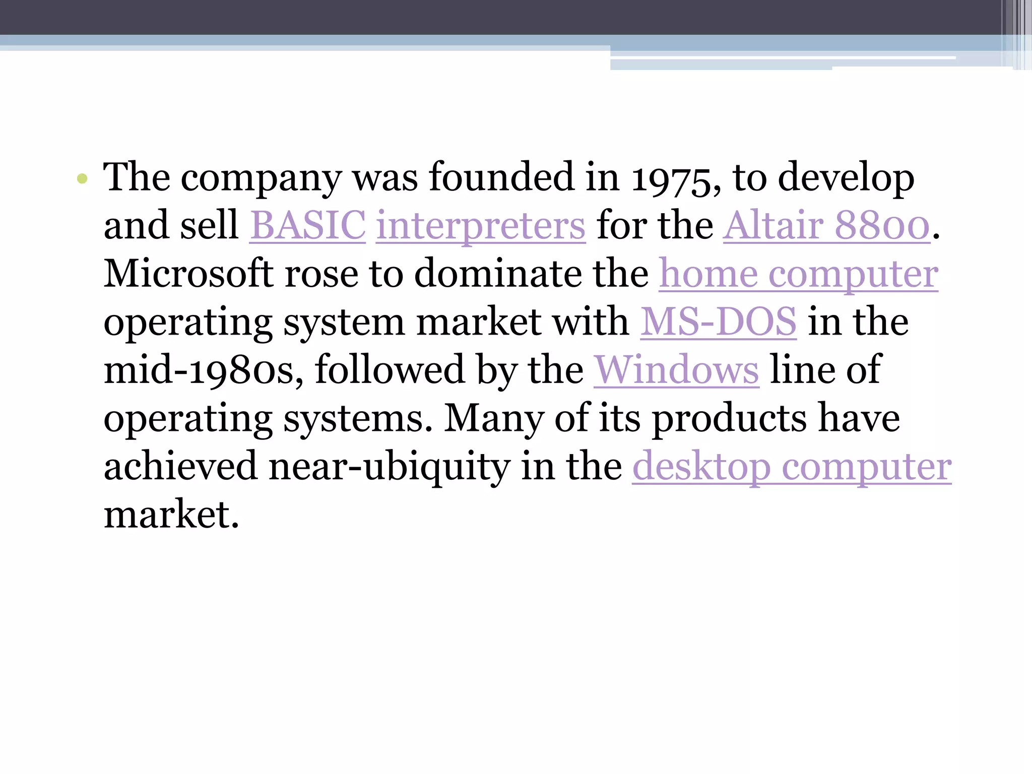 • The company was founded in 1975, to develop
  and sell BASIC interpreters for the Altair 8800.
  Microsoft rose to dominate the home computer
  operating system market with MS-DOS in the
  mid-1980s, followed by the Windows line of
  operating systems. Many of its products have
  achieved near-ubiquity in the desktop computer
  market.
 