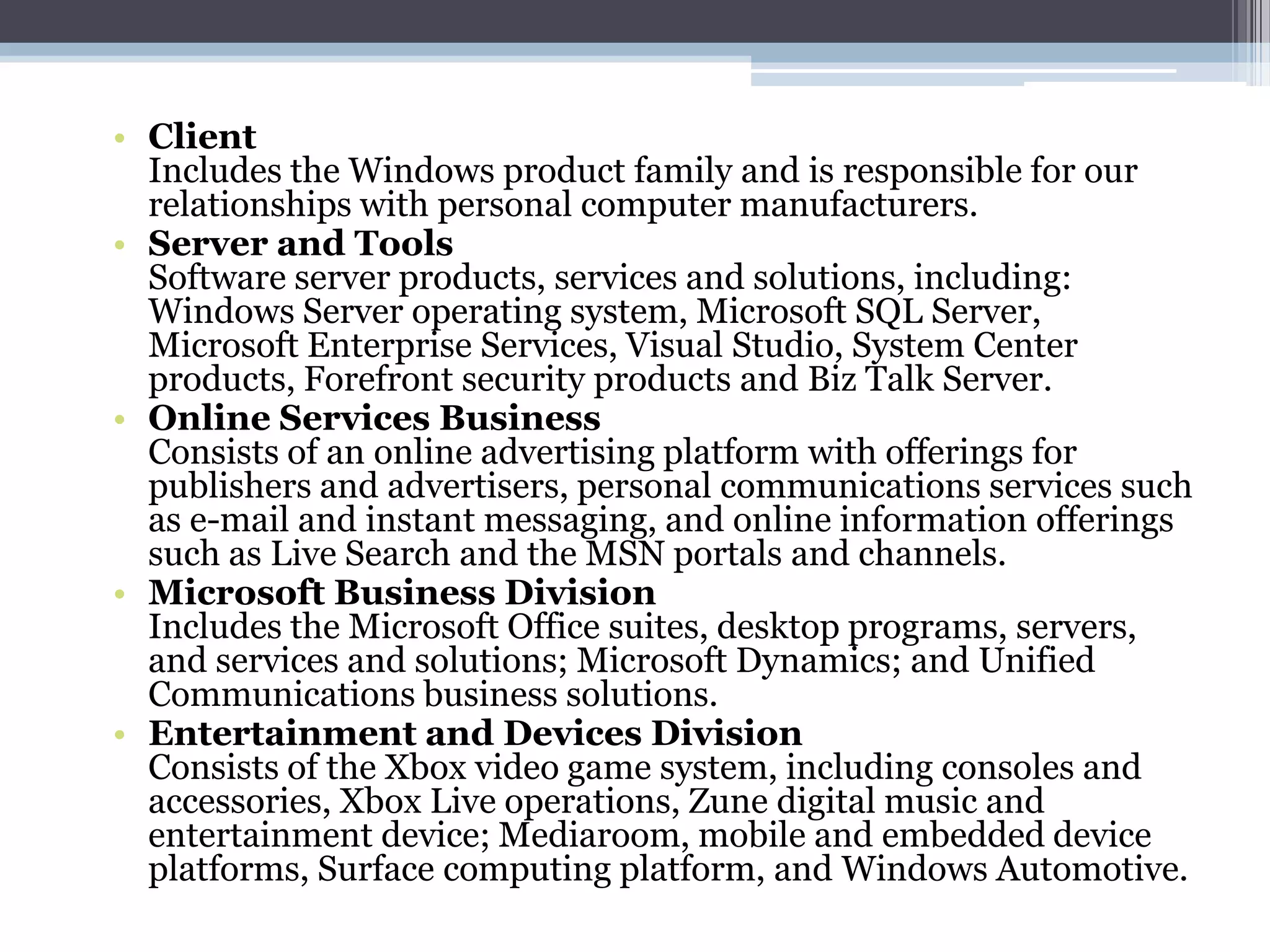 • Client
  Includes the Windows product family and is responsible for our
  relationships with personal computer manufacturers.
• Server and Tools
  Software server products, services and solutions, including:
  Windows Server operating system, Microsoft SQL Server,
  Microsoft Enterprise Services, Visual Studio, System Center
  products, Forefront security products and Biz Talk Server.
• Online Services Business
  Consists of an online advertising platform with offerings for
  publishers and advertisers, personal communications services such
  as e-mail and instant messaging, and online information offerings
  such as Live Search and the MSN portals and channels.
• Microsoft Business Division
  Includes the Microsoft Office suites, desktop programs, servers,
  and services and solutions; Microsoft Dynamics; and Unified
  Communications business solutions.
• Entertainment and Devices Division
  Consists of the Xbox video game system, including consoles and
  accessories, Xbox Live operations, Zune digital music and
  entertainment device; Mediaroom, mobile and embedded device
  platforms, Surface computing platform, and Windows Automotive.
 