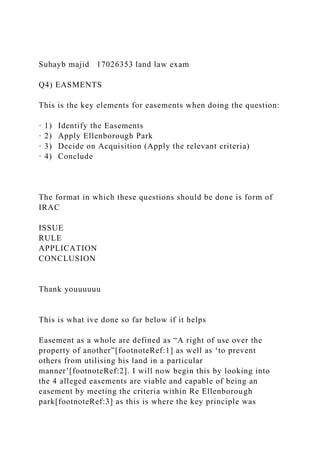 Suhayb majid 17026353 land law exam
Q4) EASMENTS
This is the key elements for easements when doing the question:
· 1) Identify the Easements
· 2) Apply Ellenborough Park
· 3) Decide on Acquisition (Apply the relevant criteria)
· 4) Conclude
The format in which these questions should be done is form of
IRAC
ISSUE
RULE
APPLICATION
CONCLUSION
Thank youuuuuu
This is what ive done so far below if it helps
Easement as a whole are defined as “A right of use over the
property of another”[footnoteRef:1] as well as ‘to prevent
others from utilising his land in a particular
manner’[footnoteRef:2]. I will now begin this by looking into
the 4 alleged easements are viable and capable of being an
easement by meeting the criteria within Re Ellenborough
park[footnoteRef:3] as this is where the key principle was
 