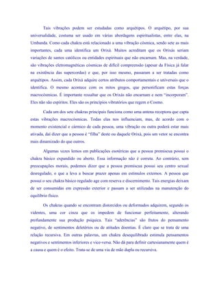 Tais vibrações podem ser estudadas como arquétipos. O arquétipo, por sua universalidade, costuma ser usado em várias abordagens espiritualistas, entre elas, na Umbanda. Como cada chakra está relacionado a uma vibração cósmica, sendo sete as mais importantes, cada uma identifica um Orixá. Muitos acreditam que os Orixás seriam variações de santos católicos ou entidades espirituais que não encarnam. Mas, na verdade, são vibrações eletromagnéticas cósmicas de difícil compreensão (apesar da Física já falar na existência das supercordas) e que, por isso mesmo, passaram a ser tratadas como arquétipos. Assim, cada Orixá adquire certos atributos comportamentais e universais que o identifica. O mesmo acontece com os mitos gregos, que personificam estas forças macrocósmicas. É importante ressaltar que os Orixás não encarnam e nem “incorporam”. Eles não são espíritos. Eles são os princípios vibratórios que regem o Cosmo. 
Cada um dos sete chakras principais funciona como uma antena receptora que capta estas vibrações macrocósmicas. Todas elas nos influenciam, mas, de acordo com o momento existencial e cármico de cada pessoa, uma vibração ou outra poderá estar mais ativada, daí dizer que a pessoa é “filha” deste ou daquele Orixá, pois um vetor se encontra mais dinamizado do que outros. 
Algumas vezes lemos em publicações esotéricas que a pessoa promiscua possui o chakra básico expandido ou aberto. Essa informação não é correta. Ao contrário, sem preocupações morais, podemos dizer que a pessoa promíscua possui seu centro sexual desregulado, o que a leva a buscar prazer apenas em estímulos externos. A pessoa que possui o seu chakra básico regulado age com reserva e discernimento. Tais energias deixam de ser consumidas em expressão exterior e passam a ser utilizadas na manutenção do equilíbrio físico. 
Os chakras quando se encontram distorcidos ou deformados adquirem, segundo os videntes, uma cor cinza que os impedem de funcionar perfeitamente, alterando profundamente sua produção psíquica. Tais “aderências” são frutos do pensamento negativo, de sentimentos deletérios ou de atitudes doentias. É claro que se trata de uma relação recursiva. Em outras palavras, um chakra desequilibrado estimula pensamentos negativos e sentimentos inferiores e vice-versa. Não dá para definir cartesianamente quem é a causa e quem é o efeito. Trata-se de uma via de mão dupla ou recursiva.  