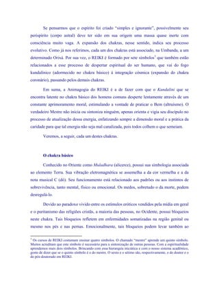 Se pensarmos que o espírito foi criado “simples e ignorante”, possivelmente seu perispírito (corpo astral) deve ter sido em sua origem uma massa quase inerte com consciência muito vaga. A expansão dos chakras, nesse sentido, indica seu processo evolutivo. Como já nos referimos, cada um dos chakras está associado, na Umbanda, a um determinado Orixá. Por sua vez, o REIKI é formado por sete símbolos3 que também estão relacionados a esse processo de despertar espiritual do ser humano, que vai do fogo kundalínico (adormecido no chakra básico) à integração cósmica (expansão do chakra coronário), passando pelos demais chakras. 
Em suma, a Animagogia do REIKI é a de fazer com que o Kundalini que se encontra latente no chakra básico dos homens comuns desperte lentamente através de um constante aprimoramento moral, estimulando a vontade de praticar o Bem (altruísmo). O verdadeiro Mestre não inicia ou sintoniza ninguém, apenas orienta e vigia seu discípulo no processo de atualização dessa energia, enfatizando sempre a dimensão moral e a prática da caridade para que tal energia não seja mal canalizada, pois todos colhem o que semeiam. 
Veremos, a seguir, cada um destes chakras. 
O chakra básico 
Conhecido no Oriente como Muladhara (alicerce), possui sua simbologia associada ao elemento Terra. Sua vibração eletromagnética se assemelha a da cor vermelha e a da nota musical C (dó). Seu funcionamento está relacionado aos padrões ou aos instintos de sobrevivência, tanto mental, físico ou emocional. Os medos, sobretudo o da morte, podem desregulá-lo. 
Devido ao paradoxo vivido entre os estímulos eróticos vendidos pela mídia em geral e o puritanismo das religiões cristãs, a maioria das pessoas, no Ocidente, possui bloqueios neste chakra. Tais bloqueios refletem em enfermidades somatizadas na região genital ou mesmo nos pés e nas pernas. Emocionalmente, tais bloqueios podem levar também ao 
3 Os cursos de REIKI costumam ensinar quatro símbolos. O chamado “mestre” aprende um quinto símbolo. Muitos acreditam que este símbolo é necessário para a sintonização de outras pessoas. Com a espiritualidade aprendemos mais dois símbolos. Brincando com essa hierarquia iniciática e com o nosso sistema acadêmico, gosto de dizer que se o quinto símbolo é o do mestre. O sexto e o sétimo são, respectivamente, o do doutor e o do pós-doutorado em REIKI.  