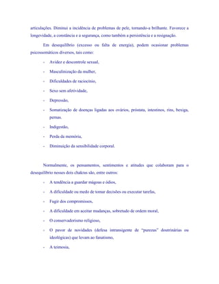 articulações. Diminui a incidência de problemas de pele, tornando-a brilhante. Favorece a longevidade, a constância e a segurança, como também a persistência e a resignação. 
Em desequilíbrio (excesso ou falta de energia), podem ocasionar problemas psicossomáticos diversos, tais como: 
- Avidez e descontrole sexual, 
- Masculinização da mulher, 
- Dificuldades de raciocínio, 
- Sexo sem afetividade, 
- Depressão, 
- Somatização de doenças ligadas aos ovários, próstata, intestinos, rins, bexiga, pernas. 
- Indigestão, 
- Perda da memória, 
- Diminuição da sensibilidade corporal. 
Normalmente, os pensamentos, sentimentos e atitudes que colaboram para o desequilíbrio nesses dois chakras são, entre outros: 
- A tendência a guardar mágoas e ódios, 
- A dificuldade ou medo de tomar decisões ou executar tarefas, 
- Fugir dos compromissos, 
- A dificuldade em aceitar mudanças, sobretudo de ordem moral, 
- O conservadorismo religioso, 
- O pavor de novidades (defesa intransigente de “purezas” doutrinárias ou ideológicas) que levam ao fanatismo, 
- A teimosia,  