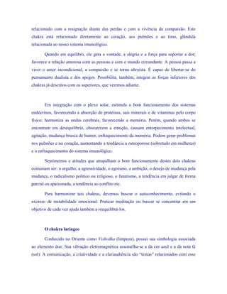 relacionado com a resignação diante das perdas e com a vivência da compaixão. Este chakra está relacionado diretamente ao coração, aos pulmões e ao timo, glândula relacionada ao nosso sistema imunológico. 
Quando em equilibro, ele gera a vontade, a alegria e a força para suportar a dor; favorece a relação amorosa com as pessoas e com o mundo circundante. A pessoa passa a viver o amor incondicional, a compaixão e se torna altruísta. É capaz de libertar-se do pensamento dualista e dos apegos. Possibilita, também, integrar as forças inferiores dos chakras já descritos com os superiores, que veremos adiante. 
Em integração com o plexo solar, estimula o bom funcionamento dos sistemas endócrinos, favorecendo a absorção de proteínas, sais minerais e de vitaminas pelo corpo físico; harmoniza as ondas cerebrais, favorecendo a memória. Porém, quando ambos se encontram em desequilíbrio, obscurecem a emoção, causam entorpecimento intelectual, agitação, mudança brusca de humor, enfraquecimento da memória. Podem gerar problemas nos pulmões e no coração, aumentando a tendência a osteoporose (sobretudo em mulheres) e o enfraquecimento do sistema imunológico. 
Sentimentos e atitudes que atrapalham o bom funcionamento destes dois chakras costumam ser: o orgulho, a agressividade, o egoísmo, a ambição, o desejo de mudança pela mudança, o radicalismo político ou religioso, o fanatismo, a tendência em julgar de forma parcial ou apaixonada, a tendência ao conflito etc. 
Para harmonizar tais chakras, devemos buscar o autoconhecimento, evitando o excesso de instabilidade emocional. Praticar meditação ou buscar se concentrar em um objetivo de cada vez ajuda também a reequilibrá-los. 
O chakra laríngeo 
Conhecido no Oriente como Vishvdha (limpeza), possui sua simbologia associada ao elemento éter. Sua vibração eletromagnética assemelha-se a da cor azul e a da nota G (sol). A comunicação, a criatividade e a clariaudiência são “temas” relacionados com esse  
