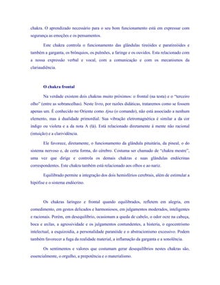 chakra. O aprendizado necessário para o seu bom funcionamento está em expressar com segurança as emoções e os pensamentos. 
Este chakra controla o funcionamento das glândulas tireóides e paratireóides e também a garganta, os brônquios, os pulmões, a faringe e os ouvidos. Esta relacionado com a nossa expressão verbal e vocal, com a comunicação e com os mecanismos da clariaudiência. 
O chakra frontal 
Na verdade existem dois chakras muito próximos: o frontal (na testa) e o “terceiro olho” (entre as sobrancelhas). Neste livro, por razões didáticas, trataremos como se fossem apenas um. É conhecido no Oriente como Ajna (o comando), não está associado a nenhum elemento, mas à dualidade primordial. Sua vibração eletromagnética é similar a da cor índigo ou violeta e a da nota A (lá). Está relacionado diretamente à mente não racional (intuição) e a clarividência. 
Ele favorece, diretamente, o funcionamento da glândula pituitária, da pineal, o do sistema nervoso e, de certa forma, do cérebro. Costuma ser chamado de “chakra mestre”, uma vez que dirige e controla os demais chakras e suas glândulas endócrinas correspondentes. Este chakra também está relacionado aos olhos e ao nariz. 
Equilibrado permite a integração dos dois hemisférios cerebrais, além de estimular a hipófise e o sistema endócrino. 
Os chakras laríngeo e frontal quando equilibrados, refletem em alegria, em comedimento, em gestos delicados e harmoniosos, em julgamentos moderados, inteligentes e racionais. Porém, em desequilíbrio, ocasionam a queda de cabelo, o odor ocre na cabeça, boca e axilas, a agressividade e os julgamentos contundentes, a histeria, o egocentrismo intelectual, a esquizoidia, a personalidade paranóide e o abstracionismo excessivo. Podem também favorecer a fuga da realidade material, a inflamação da garganta e a sonolência. 
Os sentimentos e valores que costumam gerar desequilíbrios nestes chakras são, essencialmente, o orgulho, a prepotência e o materialismo.  