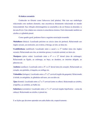 O chakra coronário 
Conhecido no Oriente como Sahasrara (mil pétalas). Não tem sua simbologia relacionada com nenhum elemento, mas encontra-se diretamente relacionado ao mundo transcendental. Sua vibração eletromagnética se assemelha a da cor branca ou dourada e a da nota B (si). Este chakra nos conecta à consciência cósmica. Está relacionado também ao cérebro e à glândula pineal. 
Como quadro geral, podemos fazer a seguinte associação resumida: 
Muladhara (básico). Localizado próximo ao cóccix (área do períneo). Relacionado aos órgãos sexuais, aos testículos, aos ovários, à bexiga, ao reto, ao ânus etc. 
Svaddhisthana (umbilical). Localizado entre a sacral e a 5a lombar (área dos órgãos sexuais). Relacionado aos rins, ao intestino grosso, à vesícula seminal, ao útero etc. 
Manipura (plexo solar). Localizado entre a 8a e a 12a dorsal (área do estômago). Relacionado ao fígado, ao estômago, ao baço, ao duodeno, ao intestino delgado, ao pâncreas etc. 
Anáhata (cardíaco). Localizado entre a 4a e a 6a dorsal (área do coração). Relacionado ao coração, aos pulmões, à traquéia, ao esôfago etc. 
Vishuddha (laríngeo). Localizado entre a 3a e 5a cervical (região da garganta). Relacionado à tiróide, às amígdalas, às glândulas salivares, aos ouvidos etc. 
Ájna (frontal). Localizado entre a 2a e 3a cervical (entre os olhos). Relacionado ao cérebro, à hipófise, ao cerebelo, ao bulbo etc. 
Saháshara (coronário). Localizado entre a 1a e 2a cervical (região hipofisiária – coroa da cabeça). Relacionado ao cérebro, à pineal etc. 
E as lições que devemos aprender em cada chakra são, respectivamente:  