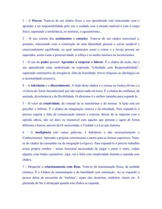 1 – A Pureza. Trata-se de um chakra físico e seu aprendizado está relacionado com o aprender a ter responsabilidade pelo uso e cuidado com o mundo material e com o corpo físico, superando a intolerância, os instintos, o egocentrismo... 
2 – O uso correto dos sentimentos e emoções. Trata-se de um chakra emocional e, portanto, relacionado com a construção de uma Identidade pessoal e social saudável e emocionalmente equilibrada, no qual sentimentos como o ciúme e a inveja possam ser superados, assim como a possessividade, a cobiça e os medos intensos ou inconscientes. 
3 – O uso do poder pessoal. Aprender a cooperar e liderar. É o chakra da razão, daí o seu aprendizado estar simbolizado na expressão “Liberdade com Responsabilidade”, superando sentimentos de arrogância, falta de humildade, fervor religioso ou ideológico ou a racionalidade excessiva. 
4 – A tolerância e o discernimento. A lição deste chakra é a crença na Justiça divina e a vivência do Amor Incondicional que não espera nada em troca. É o chakra da confiança, da amizade, da tolerância e da flexibilidade. O altruísmo é o melhor caminho para expandi-lo. 
5 – O valor da criatividade, da vontade de se transformar e do ensinar. A lição está em perceber o Infinito. É o chakra da imaginação criativa e da alteridade. Para expandi-lo é preciso superar a falta de comunicação interior e exterior, deixar de se importar com a opinião alheia, não ser duro ou insensível com aqueles que pensam e agem de forma diferente e buscar, através da Fé raciocinada, a Verdade e a Luz que ilumina. 
6 – A inteligência (em outras palavras, a Sabedoria e não necessariamente o Conhecimento). Aprender a projetar corretamente a mente para as formas superiores. Trata- se do chakra da comunhão ou da integração (religare). Para expandi-lo é preciso trabalhar nossa própria sombra – nossa irracional necessidade de julgar e punir o outro, culpar alguém, criar bodes expiatórios. Agir, ver e falar com simplicidade ilumina e expande esse chakra. 
7 – Despertar o relacionamento com Deus. Trata-se da transmutação física, da unidade cósmica. É o Chakra da transmutação e da humildade sem ostentação. Ao se expandir a pessoa deixa de necessitar de “muletas”, sejam elas doutrinas, símbolos, rituais etc. A plenitude do Ser é alcançada quando este chakra se expande.  