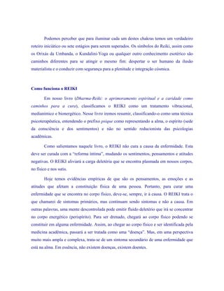 Podemos perceber que para iluminar cada um destes chakras temos um verdadeiro roteiro iniciático ou sete estágios para serem superados. Os símbolos do Reiki, assim como os Orixás da Umbanda, o Kundalini-Yoga ou qualquer outro conhecimento esotérico são caminhos diferentes para se atingir o mesmo fim: despertar o ser humano da ilusão materialista e o conduzir com segurança para a plenitude e integração cósmica. 
Como funciona o REIKI 
Em nosso livro (Dharma-Reiki: o aprimoramento espiritual e a caridade como caminhos para a cura), classificamos o REIKI como um tratamento vibracional, medianímico e bionergético. Nesse livro iremos resumir, classificando-o como uma técnica psicoterapêutica, entendendo o prefixo psique como representando a alma, o espírito (sede da consciência e dos sentimentos) e não no sentido reducionista das psicologias acadêmicas. 
Como salientamos naquele livro, o REIKI não cura a causa da enfermidade. Esta deve ser curada com a “reforma íntima”, mudando os sentimentos, pensamentos e atitudes negativas. O REIKI aliviará a carga deletéria que se encontra plasmada em nossos corpos, no físico e nos sutis. 
Hoje temos evidências empíricas de que são os pensamentos, as emoções e as atitudes que afetam a constituição física de uma pessoa. Portanto, para curar uma enfermidade que se encontra no corpo físico, deve-se, sempre, ir à causa. O REIKI trata o que chamarei de sintomas primários, mas continuam sendo sintomas e não a causa. Em outras palavras, uma mente descontrolada pode emitir fluido deletério que irá se concentrar no corpo energético (perispírito). Para ser drenado, chegará ao corpo físico podendo se constituir em alguma enfermidade. Assim, ao chegar ao corpo físico e ser identificada pela medicina acadêmica, passará a ser tratada como uma “doença”. Mas, em uma perspectiva muito mais ampla e complexa, trata-se de um sintoma secundário de uma enfermidade que está na alma. Em essência, não existem doenças, existem doentes.  