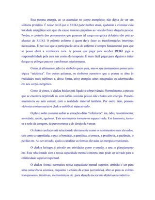 Esta mesma energia, ao se acumular no corpo energético, não deixa de ser um sintoma primário. É nesse nível que o REIKI pode melhor atuar, ajudando a eliminar essa toxidade energética sem que ela cause maiores prejuízos ao veiculo físico daquela pessoa. Porém, o controle dos pensamentos que geraram tal carga energética deletéria não está ao alcance do REIKI. O próprio enfermo é quem deve fazer as transformações interiores necessárias. É por isso que a participação ativa do enfermo é sempre fundamental para que se possa obter a verdadeira cura. A pessoa que paga para receber REIKI joga a responsabilidade pela cura nas costas do terapeuta. É mais fácil pagar para alguém o tratar do que se esforçar para se transformar interiormente. 
Como já afirmamos, não é o símbolo quem cura, mas o seu ensinamento possui uma lógica “iniciática”. Em outras palavras, os símbolos permitem que a pessoa se abra às realidades mais sublimes e, dessa forma, ative energias antes estagnadas ou adormecidas em seu corpo energético. 
Como já vimos, o chakra básico está ligado à sobrevivência. Normalmente, a pessoa que se encontra deprimida ou com idéias suicidas possui este chakra sem energia. Pessoas insensíveis ou sem contato com a realidade material também. Por outro lado, pessoas violentas costumam ter o chakra umbilical superativado. 
O plexo solar costuma sediar as emoções ditas “inferiores”: ira, ódio, ressentimento, ansiedade, medo, egoísmo. Tais sentimentos tornam-no superativado. Em harmonia, torna- se a sede da coragem, da perseverança e do desejo de vencer. 
O chakra cardíaco está relacionado diretamente como os sentimentos mais elevados, tais como a serenidade, a paz, a bondade, a gentileza, a ternura, a prudência, a paciência, o perdão etc. Ao ser ativado, ajuda a canalizar as formas elevadas de energias emocionais. 
O chakra laríngeo é ativado em atividades como o estudo, a arte, o planejamento etc. Esta relacionado com a nossa capacidade mental concreta, mas pode ser ativado para a criatividade superior/espiritual. 
O chakra frontal normatiza nossa capacidade mental superior, abrindo o ser para uma consciência cósmica, enquanto o chakra da coroa (coronário), abre-se para as esferas transpessoais, intuitivas, medianímicas etc. para alem do raciocínio dedutivo ou indutivo.  