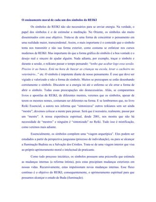 O ensinamento moral de cada um dos símbolos do REIKI 
Os símbolos do REIKI não são necessários para se enviar energia. Na verdade, o papel dos símbolos é o de estimular a meditação. No Oriente, os símbolos são muito disseminados com esse objetivo. Trata-se de uma forma de concentrar o pensamento em uma realidade maior, transcendental. Assim, o mais importante é o conteúdo que o símbolo tenta nos transmitir e não sua forma exterior, como costuma se enfatizar nos cursos modernos de REIKI. Mas importante do que a forma gráfica do símbolo é a boa vontade e o desejo real e sincero de ajudar alguém. Nada adianta, por exemplo, traçar o símbolo e durante a sessão, o reikiano passar o tempo pensando: “tenho que acabar logo essa sessão. Preciso ir ao banco. Está na hora de buscar as crianças na escola, levar o cachorro no veterinário...” etc. O símbolo é impotente diante de nosso pensamento. É esse que deve ser vigiado e valorizado e não a forma do símbolo. Muitos se preocupam se estão desenhando corretamente o símbolo. Discutem se a energia irá até o enfermo se ele errar a forma de abrir o símbolo. Todas essas preocupações são desnecessárias. Aliás, se compararmos livros e apostilas de REIKI, de diferentes mestres, veremos que os símbolos, apesar de terem os mesmos nomes, costumam ser diferentes na forma. E se lembrarmos que, no livro Reiki Essencial, a autora nos informa que “sintonizava” outros reikianos sem ser ainda “mestre”, devemos colocar a mente para pensar. Será que é ncessário, realmente, passar por um “mestre”. A nossa experiência espiritual, desde 2001, nos mostra que não há necessidade de “mestres” e ninguém é “sintonizado” no Reiki. Tudo isso é mistificação, como veremos mais adiante. 
Essencialmente, os símbolos compõem uma “viagem arquetípica”. Eles podem ser estudados a partir da perspectiva junguiana (processo de individuação), ou para se alcançar a Iluminação Budista ou a Salvação dos Cristãos. Trata-se de uma viagem interior que visa ao próprio aprimoramento moral e intelectual do praticante. 
Como todo processo iniciático, os símbolos possuem uma psicosofia que estimula as mudanças internas (a reforma íntima), pois estas precipitam mudanças exteriores em nossas vidas. Recursivamente, estas impulsionam novas mudanças internas. Esse fluxo contínuo é o objetivo do REIKI, consequentemente, o aprimoramento espiritual para que possamos alcançar o estado de Buda (iluminação).  