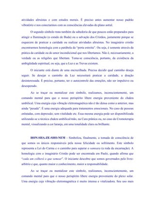 atividades altruístas e com estudos morais. É preciso antes aumentar nosso padrão vibratório e nos conectarmos com as consciências elevadas do plano astral. 
O segundo símbolo trata também da sabedoria de que poucos estão preparados para atingir a Iluminação (o estado de Buda) ou a salvação dos Cristãos, justamente porque se esquecem de praticar a caridade ou realizar atividades altruístas. No imaginário cristão encontrarmos homologia com a parábola da “porta estreita”. Ou seja, é somente através da prática da caridade ou do amor incondicional que nos libertamos. Não é, necessariamente, a verdade ou as religiões que libertam. Toma-se consciência, portanto, da existência da ambigüidade espiritual, ou seja, que a Luz e as Trevas existem. 
O iniciante está diante de uma encruzilhada. Precisa decidir qual caminho deseja seguir. Se desejar o caminho da Luz necessitará praticar a caridade, a doação desinteressada. É preciso, portanto, ter o autocontrole das emoções, não ser impulsivo ou desesperado. 
Ao se traçar ou mentalizar este símbolo, realizamos, inconscientemente, um comando mental para que o nosso perispírito libere energia proveniente do chakra umbilical. Uma energia cuja vibração eletromagnética não é tão densa como a anterior, mas ainda “pesada”. É uma energia adequada para tratamentos emocionais. No caso de pessoas enlutadas, com depressão, sem vitalidade etc. Essa mesma energia pode ser disponibilizada utilizando-se a técnica chakra umbilical/mão, na Cura prânica ou, no caso da Cromoterapia mental, visualizando a cor laranja, em uma tonalidade clara ou brilhante. 
HON-SHA-ZE-SHO-NEM - Simboliza, finalmente, a tomada de consciência de que somos os únicos responsáveis pela nossa felicidade ou sofrimento. Este símbolo representa a Lei do Carma e o caminho para superar o samsara (a roda da encarnação). A homologia com o imaginário Cristão pode ser encontrada em Paulo, quando afirma que “cada um colherá o que semear”. O iniciante descobre que somos governados pelo livre- arbítrio e que, quanto maior o conhecimento, maior a responsabilidade. 
Ao se traçar ou mentalizar este símbolo, realizamos, inconscientemente, um comando mental para que o nosso perispírito libere energia proveniente do plexo solar. Uma energia cuja vibração eletromagnética é muito intensa e vitalizadora. Seu uso mais  