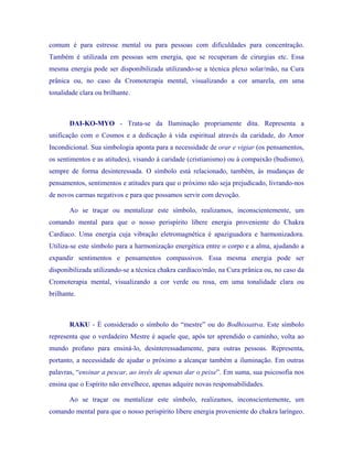 comum é para estresse mental ou para pessoas com dificuldades para concentração. Também é utilizada em pessoas sem energia, que se recuperam de cirurgias etc. Essa mesma energia pode ser disponibilizada utilizando-se a técnica plexo solar/mão, na Cura prânica ou, no caso da Cromoterapia mental, visualizando a cor amarela, em uma tonalidade clara ou brilhante. 
DAI-KO-MYO - Trata-se da Iluminação propriamente dita. Representa a unificação com o Cosmos e a dedicação à vida espiritual através da caridade, do Amor Incondicional. Sua simbologia aponta para a necessidade de orar e vigiar (os pensamentos, os sentimentos e as atitudes), visando à caridade (cristianismo) ou à compaixão (budismo), sempre de forma desinteressada. O símbolo está relacionado, também, às mudanças de pensamentos, sentimentos e atitudes para que o próximo não seja prejudicado, livrando-nos de novos carmas negativos e para que possamos servir com devoção. 
Ao se traçar ou mentalizar este símbolo, realizamos, inconscientemente, um comando mental para que o nosso perispírito libere energia proveniente do Chakra Cardíaco. Uma energia cuja vibração eletromagnética é apaziguadora e harmonizadora. Utiliza-se este símbolo para a harmonização energética entre o corpo e a alma, ajudando a expandir sentimentos e pensamentos compassivos. Essa mesma energia pode ser disponibilizada utilizando-se a técnica chakra cardíaco/mão, na Cura prânica ou, no caso da Cromoterapia mental, visualizando a cor verde ou rosa, em uma tonalidade clara ou brilhante. 
RAKU - É considerado o símbolo do “mestre” ou do Bodhissattva. Este símbolo representa que o verdadeiro Mestre é aquele que, após ter aprendido o caminho, volta ao mundo profano para ensiná-lo, desinteressadamente, para outras pessoas. Representa, portanto, a necessidade de ajudar o próximo a alcançar também a iluminação. Em outras palavras, “ensinar a pescar, ao invés de apenas dar o peixe”. Em suma, sua psicosofia nos ensina que o Espírito não envelhece, apenas adquire novas responsabilidades. 
Ao se traçar ou mentalizar este símbolo, realizamos, inconscientemente, um comando mental para que o nosso perispírito libere energia proveniente do chakra laríngeo.  