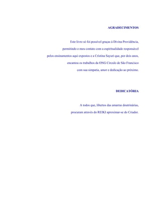 AGRADECIMENTOS 
Este livro só foi possível graças à Divina Providência, 
permitindo o meu contato com a espiritualidade responsável 
pelos ensinamentos aqui expostos e a Cristina Sayuri que, por dois anos, 
encantou os trabalhos da ONG Círculo de São Francisco 
com sua simpatia, amor e dedicação ao próximo. 
DEDICATÓRIA 
A todos que, libertos das amarras doutrinárias, 
procuram através do REIKI aproximar-se do Criador.  