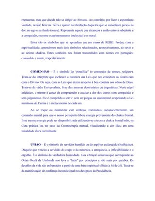 reencarnar, mas que decide não se dirigir ao Nirvana. Ao contrário, por livre e espontânea vontade, decide ficar na Terra e ajudar na libertação daqueles que se encontram presos na dor, no ego e na ilusão (maya). Representa aquele que alcançou a união entre a sabedoria e a compaixão, ou entre o aprimoramento intelectual e o moral. 
Estes são os símbolos que se aprendem em um curso de REIKI. Porém, com a espiritualidade, aprendemos mais dois símbolos relacionados, respectivamente, ao sexto e ao sétimo chakras. Estes símbolos nos foram transmitidos com nomes em português: comunhão e união, respectivamente. 
COMUNHÃO – É o símbolo do “pontífice” (o construtor de pontes, religare). Trata-se do intérprete que esclarece a natureza das Leis que nos conectam ou sintonizam com o Divino. Ou seja, com as Leis que dizem respeito à boa conduta aos olhos de Deus. Trata-se da visão Universalista, livre das amarras doutrinárias ou dogmáticas. Neste nível iniciático, o mestre é capaz de compreender e avaliar a dor dos outros com compaixão e sem julgamento. Ele é compelido a servir, sem ser piegas ou sentimental, respeitando a Lei numinosa do Carma e o merecimento de cada um. 
Ao se traçar ou mentalizar este símbolo, realizamos, inconscientemente, um comando mental para que o nosso perispírito libere energia proveniente do chakra frontal. Essa mesma energia pode ser disponibilizada utilizando-se a técnica chakra frontal/mão, na Cura prânica ou, no caso da Cromoterapia mental, visualizando a cor lilás, em uma tonalidade clara ou brilhante. 
UNIÃO – É o símbolo do servidor humilde ou do espírito esclarecido (bodhicitta). Daquele que venceu a servidão do corpo e da natureza, a arrogância, a inflexibilidade e o orgulho. É o símbolo da verdadeira humildade. Esta vibração amorosa que corresponde ao Orixá Oxalá da Umbanda nos leva a “lutar” por princípios e não mais por paixões. Os desafios da vida são enfrentados a partir de uma base espiritual sólida (a Fé de Jó). Trata-se da manifestação de confiança incondicional nos desígnios da Providência.  