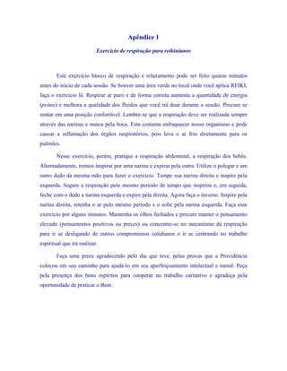 Apêndice 1 
Exercício de respiração para reikinianos 
Este exercício básico de respiração e relaxamento pode ser feito quinze minutos antes do início de cada sessão. Se houver uma área verde no local onde você aplica REIKI, faça o exercício lá. Respirar ar puro e de forma correta aumenta a quantidade de energia (prâna) e melhora a qualidade dos fluidos que você irá doar durante a sessão. Procure se sentar em uma posição confortável. Lembre-se que a respiração deve ser realizada sempre através das narinas e nunca pela boca. Esta costuma enfraquecer nosso organismo e pode causar a inflamação dos órgãos respiratórios, pois leva o ar frio diretamente para os pulmões. 
Nesse exercício, porém, pratique a respiração abdominal, a respiração dos bebês. Alternadamente, iremos inspirar por uma narina e expirar pela outra. Utilize o polegar e um outro dedo da mesma mão para fazer o exercício. Tampe sua narina direita e inspire pela esquerda. Segure a respiração pelo mesmo período de tempo que inspirou e, em seguida, feche com o dedo a narina esquerda e expire pela direita. Agora faça o inverso. Inspire pela narina direita, retenha o ar pelo mesmo período e o solte pela narina esquerda. Faça esse exercício por alguns minutos. Mantenha os olhos fechados e procure manter o pensamento elevado (pensamentos positivos ou preces) ou concentre-se no mecanismo da respiração para ir se desligando de outros compromissos cotidianos e ir se centrando no trabalho espiritual que irá realizar. 
Faça uma prece agradecendo pelo dia que teve, pelas provas que a Providência colocou em seu caminho para ajudá-lo em seu aperfeiçoamento intelectual e moral. Peça pela presença dos bons espíritos para cooperar no trabalho caritativo e agradeça pela oportunidade de praticar o Bem.  