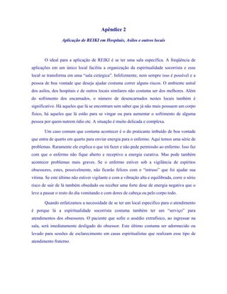Apêndice 2 
Aplicação de REIKI em Hospitais, Asilos e outros locais 
O ideal para a aplicação de REIKI é se ter uma sala específica. A freqüência de aplicações em um único local facilita a organização da espiritualidade socorrista e esse local se transforma em uma “sala cirúrgica”. Infelizmente, nem sempre isso é possível e a pessoa de boa vontade que deseja ajudar costuma correr alguns riscos. O ambiente astral dos asilos, dos hospitais e de outros locais similares não costuma ser dos melhores. Além do sofrimento dos encarnados, o número de desencarnados nestes locais também é significativo. Há aqueles que lá se encontram sem saber que já não mais possuem um corpo físico, há aqueles que lá estão para se vingar ou para aumentar o sofrimento de alguma pessoa por quem nutrem ódio etc. A situação é muito delicada e complexa. 
Um caso comum que costuma acontecer é o do praticante imbuído de boa vontade que entra de quarto em quarto para enviar energia para o enfermo. Aqui temos uma série de problemas. Raramente ele explica o que irá fazer e não pede permissão ao enfermo. Isso faz com que o enfermo não fique aberto e receptivo a energia curativa. Mas pode também acontecer problemas mais graves. Se o enfermo estiver sob a vigilância de espíritos obsessores, estes, possivelmente, não ficarão felizes com o “intruso” que foi ajudar sua vítima. Se este último não estiver vigilante e com a vibração alta e equilibrada, corre o sério risco de sair de lá também obsedado ou receber uma forte dose de energia negativa que o leve a passar o resto do dia vomitando e com dores de cabeça ou pelo corpo todo. 
Quando enfatizamos a necessidade de se ter um local especifico para o atendimento é porque lá a espiritualidade socorrista costuma também ter um “serviço” para atendimentos dos obsessores. O paciente que sofre o assédio extrafísico, ao ingressar na sala, será imediatamente desligado do obsessor. Este último costuma ser adormecido ou levado para sessões de esclarecimento em casas espiritualistas que realizam esse tipo de atendimento fraterno.  