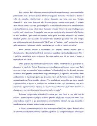 Esta carta de Bach não deve ser muito difundida nos milhares de cursos espalhados pelo mundo, pois a primeira atitude de vários terapeutas florais da “Nova Era” é definir o valor da consulta, estabelecendo o retorno financeiro que terão com essa “terapia alternativa”. Mas como dissemos, não devemos julgar e muito menos punir. O próprio Bach não se cansava de dizer que cada pessoa se encontra em um nível de aprimoramento espiritual diferente, o que relativiza as chamadas virtudes. Se servir é uma virtude para um espírito mais consciente e desapegado, para um outro pode ser algo inconcebível e distante da sua “realidade”, pois ainda se encontra muito preso aos bens terrestres e ao sucesso material. Quantas pessoas ávidas por dinheiro não acreditam que atuar com uma Terapia que utiliza energias sutis é um caminho “fácil” para se “ganhar a vida” sem precisar passar pelos tortuosos e espinhosos estudos e avaliações que envolvem a medicina oficial? 
Essas pessoas ajudam a desacreditar tais terapias, abrindo brechas para o charlatanismo e descaracterizando toda a dimensão sagrada e espiritual que possuem. Mas é a própria consciência, com o decorrer das encarnações, que irá se punir e buscar a reparação de tais “erros”. 
Outra questão importante em sua Psicosofia está na compreensão do que seriam as doenças e o papel dos florais. Encontraremos significativas diferenças entre o que Bach escreveu e o que os chamados “terapeutas florais” difundem hoje em dia. Para ele, estamos no mundo para aprender a transformar o ego em abnegação, a separação em unidade, obter conhecimento e experiência para que possamos viver em harmonia com os ditames de nossa alma eterna. Nesse sentido, a doença “é o resultado de um conflito que surge quando a personalidade se recusa a obedecer aos ditames da alma e há desarmonia ente o Eu espiritual e a personalidade inferior, que é como nos conhecemos”. Em outras palavras “a doença serve para nos fazer parar de praticar ações erradas”. 
Podemos compreender pelas citações acima que, para Bach, a cura não vem do exterior. A cura depende do próprio enfermo aprender a lição que a doença lhe traz e fazer uma mudança interior, o que denominamos como “reforma íntima”, ou seja, mudando o padrão de nossas atitudes, sentimentos e pensamentos. 
A doença, em sua compreensão, tem uma natureza benéfica e o papel do médico é o de também assistir espiritualmente o enfermo, ajudando-o a compreender quais atitudes ele  