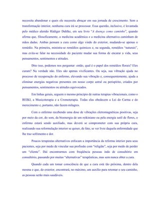 necessita abandonar e quais ele necessita abraçar em sua jornada de crescimento. Sem a transformação interior, nenhuma cura irá se processar. Essa questão, inclusive, é levantada pelo médico alemão Rüdiger Dahlke, em seu livro “A doença como caminho”, quando afirma que, filosoficamente, a medicina acadêmica e a medicina alternativa caminham de mãos dadas. Ambas pensam a cura como algo vindo do exterior, mudando-se apenas o remédio. Na primeira, ministra-se remédios químicos e, na segunda, remédios “naturais”, mas evita-se falar na necessidade do paciente mudar sua forma de encarar a vida, seus pensamentos, sentimentos e atitudes. 
Dito isso, podemos nos perguntar: então, qual é o papel dos remédios florais? Eles curam? Na verdade não. Eles são apenas vivificantes. Ou seja, sua vibração ajuda no processo de recuperação do enfermo, elevando sua vibração e, consequentemente, ajuda a eliminar energias negativas presentes em nosso corpo astral ou perispírito, criados por pensamentos, sentimentos ou atitudes equivocados. 
Em linhas gerais, seguem o mesmo princípio de outras terapias vibracionais, como o REIKI, a Musicoterapia e a Cromoterapia. Todas elas obedecem a Lei do Carma e do merecimento e, portanto, não fazem milagres. 
Com o enfermo recebendo uma dose de vibrações eletromagnéticas positivas, seja por meio da cor, do som, da bioenergia de um reikiniano ou pela energia sutil de flores, o enfermo estará sendo auxiliado, mas deverá se comprometer com sua própria cura, realizando sua reformulação interior se quiser, de fato, se ver livre daquela enfermidade que lhe traz sofrimento e dor. 
Poucos terapeutas alternativos enfocam a importância da reforma interior para seus pacientes, seja por medo de vincular sua profissão com “religião”, seja por medo de perder um “cliente”. Daí encontrarmos com freqüência pessoas indo de consultório em consultório, passando por muitas “alternativas” terapêuticas, mas sem nunca obter a cura. 
Quando cada um tomar consciência de que a cura está tão próxima, dentro dela mesma e que, do exterior, encontrará, no máximo, um auxílio para retomar o seu caminho, as pessoas serão mais saudáveis.  