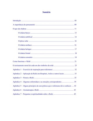 Sumário 
Introdução .................................................................................................................... 05 
A importância do pensamento ..................................................................................... 09 
O que são chakras ........................................................................................................ 11 
O chakra básico ................................................................................................ 13 
O chakra umbilical ........................................................................................... 14 
O plexo solar .................................................................................................... 16 
O chakra cardíaco ............................................................................................ 16 
O chakra laríngeo ............................................................................................. 17 
O chakra frontal ................................................................................................ 18 
O chakra coronário ........................................................................................... 19 
Como funciona o Reiki ............................................................................................... 21 
O ensinamento moral de cada um dos símbolos do reiki ............................................. 25 
Apêndice 1 – Exercício de respiração para reikinianos ............................................... 32 
Apêndice 2 – Aplicação de Reiki em Hospitais, Asilos e outros locais ...................... 33 
Apêndice 3 – Florais e Reiki ....................................................................................... 35 
Apêndice 4 – Algumas enfermidaes e as emoções correspondentes .......................... 39 
Apêndice 5 – Alguns princípios de cura prânica que o reikiniano deve conhecer ..... 42 
Apêndice 6 – Aromaterapia e Reiki ........................................................................... 43 
Apêndice 7 – Perguntas à espiritualidade sobre o Reiki ............................................ 45  