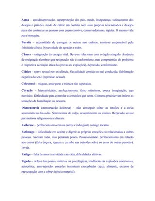 Asma – autodesaprovação, superproteção dos pais, medo, insegurança, sufocamento dos desejos e paixões, medo de entrar em contato com suas próprias necessidades e desejos para não contrariar as pessoas com quem convive, conservadorismo, rigidez. O mesmo vale para bronquite. 
Bursite – necessidade de carregar os outros nos ombros, sentir-se responsável pela felicidade alheia. Necessidade de agradar a todos. 
Câncer – estagnação da energia vital. Deve-se relacionar com o órgão atingido. Ausência de resignação (lembrar que resignação não é conformismo, mas compreensão do problema e respectiva aceitação ativa das provas ou expiações), depressão, conformismo. 
Ciático – nervo sexual por excelência. Sexualidade contida ou mal conduzida. Sublimação negativa do sexo (repressão sexual). 
Colesterol – mágoas, amarguras e tristeza não superadas. 
Coração – hiperatividade, perfeccionismo, falso otimismo, pouca imaginação, ego narcísico. Dificuldade para controlar as emoções que sente. Costuma preceder um infarto as situações de humilhação ou desonra. 
Dismenorreia (menstruação dolorosa) – não conseguir soltar as tensões e a raiva acumulada no dia-a-dia. Sentimentos de culpa, ressentimento ou ciúmes. Repressão sexual por motivos religiosos ou culturais. 
Esclerose – perfeccionismo com os outros e indulgente consigo mesma. 
Estômago – dificuldade em aceitar e digerir as próprias emoções ou relacionadas a outras pessoas. Aceitam tudo, mas perdoam pouco. Possessividade, perfeccionismo em relação aos outros (falta doçura, ternura e carinho nas opiniões sobre os erros de outras pessoas). Inveja. 
Fadiga – falta de amor à atividade exercida, dificuldades afetivas. 
Fígado – defesa das posses matérias ou psicológicas, tendências às explosões emocionais, autocrítica, auto-rejeição, emoções instintuais exacerbadas (sexo, alimento, excesso de preocupação com a sobrevivência material).  