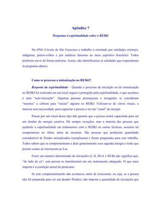 Apêndice 7 
Perguntas à espiritualidade sobre o REIKI 
Na ONG Círculo de São Francisco o trabalho é orientado por entidades orientais, indígenas, pretos-velhos e por médicos famosos no meio espirítico brasileiro. Todos preferem servir de forma anônima. Assim, não identificamos as entidades que responderam às perguntas abaixo. 
Como se processa a sintonização no REIKI? 
Resposta da espiritualidade – Quando o processo de iniciação ou de sintonização no REIKI for realizado em um local seguro e protegido pela espiritualidade, o que acontece é uma “auto-iniciação”. Algumas pessoas presunçosas e arrogantes se consideram “mestres” e cobram para “iniciar” alguém no REIKI. Utilizam-se de vários rituais, a maioria sem necessidade, para capacitar a pessoa a ser um “canal” de energia. 
Passar por um ritual desse tipo não garante que a pessoa estará capacitada para ser um doador de energia curativa. Há sempre exceções, mas a maioria das pessoas que ajudarão a espiritualidade em tratamentos com o REIKI ou outras técnicas, assumiu tal compromisso no Além, antes de encarnar. São pessoas que produzem quantidade considerável de fluidos animalizados (ectoplasma) e foram preparadas para este trabalho. Todos sabem que se comprometeram a doar gratuitamente essa sagrada energia e terão que prestar contas ao retornarem ao Lar. 
Fazer um número determinado de iniciações (I, II, III-A e III-B) não significa que, “do lado de cá”, esta pessoa se transformará em um instrumento adequado. O que mais importa é a condição moral do praticante. 
Se este comprometimento não aconteceu antes de reencarnar, ou seja, se a pessoa não foi preparada para ser um doador fluídico, não importa a quantidade de iniciações que  