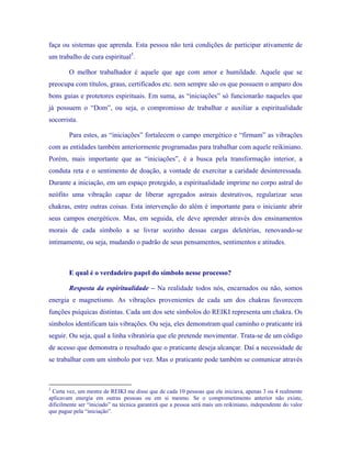 faça ou sistemas que aprenda. Esta pessoa não terá condições de participar ativamente de um trabalho de cura espiritual5. 
O melhor trabalhador é aquele que age com amor e humildade. Aquele que se preocupa com títulos, graus, certificados etc. nem sempre são os que possuem o amparo dos bons guias e protetores espirituais. Em suma, as “iniciações” só funcionarão naqueles que já possuem o “Dom”, ou seja, o compromisso de trabalhar e auxiliar a espiritualidade socorrista. 
Para estes, as “iniciações” fortalecem o campo energético e “firmam” as vibrações com as entidades também anteriormente programadas para trabalhar com aquele reikiniano. Porém, mais importante que as “iniciações”, é a busca pela transformação interior, a conduta reta e o sentimento de doação, a vontade de exercitar a caridade desinteressada. Durante a iniciação, em um espaço protegido, a espiritualidade imprime no corpo astral do neófito uma vibração capaz de liberar agregados astrais destrutivos, regularizar seus chakras, entre outras coisas. Esta intervenção do além é importante para o iniciante abrir seus campos energéticos. Mas, em seguida, ele deve aprender através dos ensinamentos morais de cada símbolo a se livrar sozinho dessas cargas deletérias, renovando-se intimamente, ou seja, mudando o padrão de seus pensamentos, sentimentos e atitudes. 
E qual é o verdadeiro papel do símbolo nesse processo? 
Resposta da espiritualidade – Na realidade todos nós, encarnados ou não, somos energia e magnetismo. As vibrações provenientes de cada um dos chakras favorecem funções psíquicas distintas. Cada um dos sete símbolos do REIKI representa um chakra. Os símbolos identificam tais vibrações. Ou seja, eles demonstram qual caminho o praticante irá seguir. Ou seja, qual a linha vibratória que ele pretende movimentar. Trata-se de um código de acesso que demonstra o resultado que o praticante deseja alcançar. Daí a necessidade de se trabalhar com um símbolo por vez. Mas o praticante pode também se comunicar através 
5 Certa vez, um mestre de REIKI me disse que de cada 10 pessoas que ele iniciava, apenas 3 ou 4 realmente aplicavam energia em outras pessoas ou em si mesmo. Se o comprometimento anterior não existe, dificilmente ser “iniciado” na técnica garantirá que a pessoa será mais um reikiniano, independente do valor que pague pela “iniciação”.  