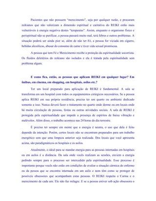 Pacientes que não possuem “merecimento”, seja por qualquer razão, e procuram reikianos que não valorizam a dimensão espiritual e caritativa do REIKI estão mais vulneráveis à energia negativa destes “terapeutas”. Assim, enquanto o organismo físico e perispiritual não se purificar, a pessoa passará muito mal, terá febres e outros problemas. A situação poderá ser ainda pior se, além de não ter Fé, a pessoa for viciada em cigarro, bebidas alcoólicas, abusar do consumo de carne e tiver vida sexual promíscua. 
A pessoa que tem Fé e Merecimento recebe a proteção da espiritualidade socorrista. Os fluídos deletérios do reikiano são isolados e ela é tratada pela espiritualidade sem problema algum. 
E como fica, então, as pessoas que aplicam REIKI em qualquer lugar? Em ônibus, em cinema, em shopping, em hospitais, asilos etc.? 
Ter um local preparado para aplicação de REIKI é fundamental. A sala se transforma em um hospital com todos os equipamentos cirúrgicos necessários. Se a pessoa aplica REIKI em sua própria residência, precisa ter um quarto ou ambiente dedicado somente a isso. Nunca deverá fazer o tratamento no quarto onde dorme ou em locais onde há muita circulação de pessoas, festas ou outras atividades sociais. A sala de REIKI é protegida pela espiritualidade que impede a presença de espíritos de baixa vibração e malévolos. Além disso, o trabalho acontece nas 24 horas do dia terrestre. 
É preciso ter sempre em mente que a energia é neutra, o uso que dela é feito depende da intenção. Porém, certos locais não se encontram preparados para um trabalho energético sem que uma limpeza anterior seja realizada. Dos locais que você apresenta acima, são paradigmáticos os hospitais e os asilos. 
Atualmente, o ideal para se mandar energia para as pessoas internadas em hospitais ou em asilos é a distância. Da sala onde vocês realizam as sessões, enviem a energia pedindo sempre para o processo ser intercedido pela espiritualidade. Esse processo é importante porque vocês não estão em condições de avaliar a situação cármica do enfermo ou da pessoa que se encontra internada em um asilo e nem têm como se proteger de possíveis obsessores que acompanham estas pessoas. O REIKI respeita o Carma e o merecimento de cada um. Ele não faz milagre. E se a pessoa estiver sob ação obsessora o  