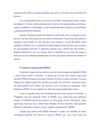 reikiniano pode sofrer um ataque repentino, pois passa a ser visto como um inimigo do obsessor. 
Se a espiritualidade realiza esse processo, fazendo a intermediação entre o doador de energias e o enfermo, saberá como agir com o obsessor, seja adormecendo-o ou levando- o para um trabalho de “doutrinação” ou outro encaminhamento, conforme seu merecimento e grau de compreensão intelectual. 
Quando a dimensão espiritual do REIKI for esclarecida, talvez os hospitais e asilos passem a ter uma sala própria para esse tipo de atendimento. Os pacientes que podem se locomover serão levados até essa sala para serem tratados e, os que não podem, serão atendidos a distância, com o reikiniano enviando energia de dentro da sala, com a proteção da espiritualidade socorrista. É importante salientar que o REIKI não está atrelado a dogmas doutrinários e, por isso mesmo, pode ser praticado em um lugar não religioso, desde que seja um ambiente preparado para esse fim e por pessoas libertas da vaidade e do egoísmo. 
E como fica a cobrança pelo REIKI? 
Em primeiro lugar é preciso salientar que não é preciso pagar para aprender REIKI e muito menos receber certificados. A pessoa que diz que cobra porque pagou para aprender REIKI está apenas procurando legitimar sua baixa evolução espiritual. É preciso salientar que ninguém poderá nos capacitar para aquilo que não temos: energia para doar. Os aproveitadores da Fé alheia não merecem serem chamados de reikinianos. Estão distantes do REIKI e de suas sagradas leis. São como cegos guiando outros cegos. 
Como já dissemos, não é um certificado que prova que a pessoa foi iniciada. A “linhagem”, hoje tão valorizada dentro do REIKI, serve muito mais para identificar cavalos. O verdadeiro mestre que encarnou na Terra jamais iniciou outra pessoa. Aliás, aqueles que dizem que Jesus e Buda foram reikianos, deveriam aprender a lição que estes Mestres nos deixaram e começar a ensinar e praticar, gratuitamente, o REIKI. 
Aqueles que cobram pelo REIKI alimentam a união com entidades de baixa envergadura espiritual. Os “mestres ou guias de REIKI” que vão a esses locais são  