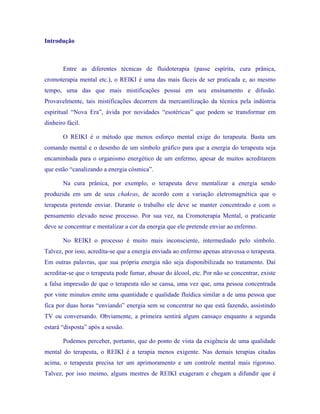 Introdução 
Entre as diferentes técnicas de fluidoterapia (passe espírita, cura prânica, cromoterapia mental etc.), o REIKI é uma das mais fáceis de ser praticada e, ao mesmo tempo, uma das que mais mistificações possui em seu ensinamento e difusão. Provavelmente, tais mistificações decorrem da mercantilização da técnica pela indústria espiritual “Nova Era”, ávida por novidades “esotéricas” que podem se transformar em dinheiro fácil. 
O REIKI é o método que menos esforço mental exige do terapeuta. Basta um comando mental e o desenho de um símbolo gráfico para que a energia do terapeuta seja encaminhada para o organismo energético de um enfermo, apesar de muitos acreditarem que estão “canalizando a energia cósmica”. 
Na cura prânica, por exemplo, o terapeuta deve mentalizar a energia sendo produzida em um de seus chakras, de acordo com a variação eletromagnética que o terapeuta pretende enviar. Durante o trabalho ele deve se manter concentrado e com o pensamento elevado nesse processo. Por sua vez, na Cromoterapia Mental, o praticante deve se concentrar e mentalizar a cor da energia que ele pretende enviar ao enfermo. 
No REIKI o processo é muito mais inconsciente, intermediado pelo símbolo. Talvez, por isso, acredita-se que a energia enviada ao enfermo apenas atravessa o terapeuta. Em outras palavras, que sua própria energia não seja disponibilizada no tratamento. Daí acreditar-se que o terapeuta pode fumar, abusar do álcool, etc. Por não se concentrar, existe a falsa impressão de que o terapeuta não se cansa, uma vez que, uma pessoa concentrada por vinte minutos emite uma quantidade e qualidade fluídica similar a de uma pessoa que fica por duas horas “enviando” energia sem se concentrar no que está fazendo, assistindo TV ou conversando. Obviamente, a primeira sentirá algum cansaço enquanto a segunda estará “disposta” após a sessão. 
Podemos perceber, portanto, que do ponto de vista da exigência de uma qualidade mental do terapeuta, o REIKI é a terapia menos exigente. Nas demais terapias citadas acima, o terapeuta precisa ter um aprimoramento e um controle mental mais rigoroso. Talvez, por isso mesmo, alguns mestres de REIKI exageram e chegam a difundir que é  