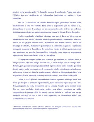possível enviar energia vendo TV, fumando, na mesa de um bar etc. Porém, caro leitor, NUNCA leve em consideração tais informações banalizadas por revistas e livros comerciais. 
O REIKI é, sem dúvida, um caminho democrático para quem deseja servir de forma desinteressada e tem boa vontade. Seria como o Espiritismo que, no século XIX, democratizou o acesso de qualquer um aos ensinamentos antes restritos as confrarias iniciáticas e que exigiam um aprimoramento mental e moral já elevado de seus discípulos. 
Porém, o verdadeiro reikiniano1 não deve parar por aí. Deve, no início, usar os símbolos como uma “muleta” enquanto busca se aprimorar mental e moralmente, sobretudo através de sua própria reforma íntima. Aumentando seu padrão vibratório através da mudança de atitudes, abandonando pensamentos e sentimentos negativos o reikiniano conseguirá abandonar a dependência dos símbolos e passará a utilizar apenas sua mente para manipular sua energia eletromagnética, projetando cores (como na cromoterapia mental) ou de forma mais abstrata, como na cura prânica. 
É importante sempre lembrar que a energia que enviamos ao enfermo não é a energia cósmica. Mas uma energia derivada dela, a nossa energia vital ou “energia zôo”. Portanto, para que seja uma energia de qualidade é preciso tomar certos cuidados que não é demais repetir: mudar nossos padrões de pensamento, atitudes e sentimentos; abandonar os vícios como o fumo e o álcool e, gradativamente, substituir a alimentação carnívora pela vegetariana, além de abandonar práticas promíscuas e manter uma vida sexual regrada. 
Assim, o REIKI pode ser considerado um caminho seguro ou uma etapa inicial para todos que desejam se aprimorar espiritualmente, nosso verdadeiro objetivo aqui na Terra. Pois, para praticá-lo, basta, inicialmente, ter boa vontade. Aqueles que o encaram como Fim ou como profissão, infelizmente perdem uma chance importante de saldar compromissos do passado, além de manter a mente limitada às “muletas” que são os símbolos, deixando de lado o que é mais importante: os ensinamentos morais que acompanham cada um deles. 
1 Utilizamos alternadamente o termo reikiano e reikiniano para distinguir aquele que usa o Reiki como profissão e aquele que o utiliza como missão espiritual, respectivamente. 
 