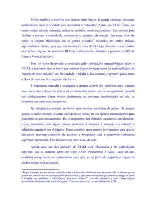 Muitos neófitos e espíritos nos degraus mais baixos da cadeia evolutiva possuem, naturalmente, uma dificuldade para mentalizar o “abstrato”. Assim, no REIKI, como em tantas outras práticas orientais, utiliza-se símbolos como catalisadores. Eles servem para facilitar e orientar a emissão de pensamento e, portanto, de energia. Em suma, eles são como os objetos ritualísticos ou os pontos riscados2 utilizados em outras práticas espiritualistas. Porém, para que um tratamento com REIKI seja eficiente e sem contra- indicações, exige-se do praticante 10 % de conhecimento (símbolos e posições) e 90% de Amor e Vontade de servir. 
Para um leitor desavisado e envolvido pelas publicações mercadológicas sobre o REIKI, a impressão que se tem é que estamos diante do supra-sumo da espiritualidade, da “terapia do novo milênio” etc. Na verdade, o REIKI é, tão somente, o primeiro passo rumo a Deus de mais um Ser resgatado das trevas... 
É importante aprender a manipular a energia através dos símbolos, mas, é muito mais necessário colocar em prática os ensinamentos morais que os acompanham. Quando tais conhecimentos forem vividos diariamente ou estiverem interiorizados em nós, os símbolos não serão mais necessários. 
Na Antigüidade oriental, os livros eram escritos em folhas de palma. Os antigos yogues e outros mestres orientais utilizavam-se, então, de um recurso mnemotécnico para transmitir os seus ensinamentos. Daí o surgimento dos símbolos ou yantras, em sânscrito. Estes, juntamente com alguns rituais, ajudavam a fomentar a devoção e a infundir a sabedoria espiritual nos discípulos. Estes desenhos eram simples instrumentos para que os discípulos tivessem condições de recordar e recapitular toda a psicosofia (sabedoria espiritual) apreendida. Eles funcionavam como notas de aula. 
Assim, cada um dos símbolos do REIKI está relacionado a um aprendizado espiritual que se sustenta sobre um tripé: Amor, Pensamento e Ação. Cada um dos símbolos nos apresenta um ensinamento moral que, ao ser praticado, expande o respectivo chakra ao qual está associado. 
2 Roger Feraudy, em seu estudo profundo sobre a Umbanda (Umbanda, essa desconhecida...), afirma que os pontos riscados devem ser acompanhados pela vontade e pelo comando mental que orienta a energia (a quem é dirigida, sua qualidade e intensidade). Sem estas “chaves” (vontade, sabedoria e ação) “estas figuras geométricas não produzirão resultado algum”. O mesmo acontece com os símbolos do REIKI.  