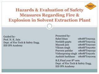 Hazards & Evaluation of Safety
Measures Regarding Fire &
Explosion in Solvent Extraction Plant
Guided by-
Prof. N. K. Jain
Dept. of Fire Tech & Safety Engg.
IES IPS Academy
Presented by-
Suhel khan 0808FT091053
Neelabh gupta 0808FT091024
Mayank jain 0808FT091020
Vikram singh 0808FT091060
Praveen patidar 0808FT091032
Vishnupratap singh 0808FT091061
Aashish barkhane 0808FT091009
B.E.Final year 8th sem
Dept. of Fire Tech & Safety Engg.
IES IPS Academy
 