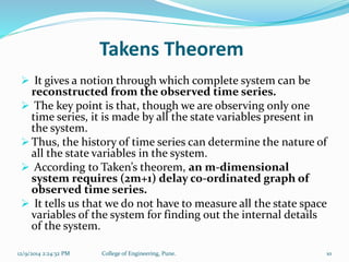 Takens Theorem 
 It gives a notion through which complete system can be 
reconstructed from the observed time series. 
 The key point is that, though we are observing only one 
time series, it is made by all the state variables present in 
the system. 
 Thus, the history of time series can determine the nature of 
all the state variables in the system. 
 According to Taken’s theorem, an m-dimensional 
system requires (2m+1) delay co-ordinated graph of 
observed time series. 
 It tells us that we do not have to measure all the state space 
variables of the system for finding out the internal details 
of the system. 
12/9/2014 2:24:32 PM College of Engineering, Pune. 10 
 