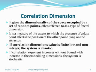 Correlation Dimension 
 It gives the dimensionality of the space occupied by a 
set of random points, often referred to as a type of fractal 
dimension. 
 It is a measure of the extent to which the presence of a data 
point affects the position of the other point lying on the 
attractor. 
 If correlation dimensions value is finite low and non-integer, 
the system is chaotic. 
 If correlation exponent increases without bound with 
increase in the embedding dimensions, the system is 
stochastic. 
12/9/2014 2:24:32 PM College of Engineering, Pune. 17 
 
