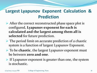 Largest Lyapunov Exponent Calculation & 
Prediction 
 After the correct reconstructed phase space plot is 
configured, Lyapunov exponent for each is 
calculated and the largest among them all is 
selected for future prediction. 
 The period limit on accurate prediction of a chaotic 
system is a function of largest Lyapunov Exponent. 
 To be chaotic, the largest Lyapunov exponent must 
be between zero and one. 
 If Lyapunov exponent is greater than one, the system 
is stochastic. 
12/9/2014 2:24:32 PM College of Engineering, Pune. 18 
 