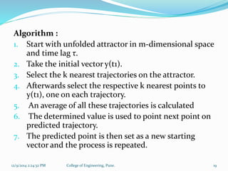 Algorithm : 
1. Start with unfolded attractor in m-dimensional space 
and time lag τ. 
2. Take the initial vector y(t1). 
3. Select the k nearest trajectories on the attractor. 
4. Afterwards select the respective k nearest points to 
y(t1), one on each trajectory. 
5. An average of all these trajectories is calculated 
6. The determined value is used to point next point on 
predicted trajectory. 
7. The predicted point is then set as a new starting 
vector and the process is repeated. 
12/9/2014 2:24:32 PM College of Engineering, Pune. 19 
 