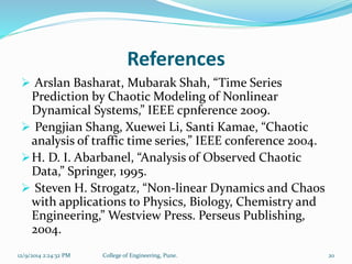 References 
 Arslan Basharat, Mubarak Shah, “Time Series 
Prediction by Chaotic Modeling of Nonlinear 
Dynamical Systems,” IEEE cpnference 2009. 
 Pengjian Shang, Xuewei Li, Santi Kamae, “Chaotic 
analysis of traffic time series,” IEEE conference 2004. 
H. D. I. Abarbanel, “Analysis of Observed Chaotic 
Data,” Springer, 1995. 
 Steven H. Strogatz, “Non-linear Dynamics and Chaos 
with applications to Physics, Biology, Chemistry and 
Engineering,” Westview Press. Perseus Publishing, 
2004. 
12/9/2014 2:24:32 PM College of Engineering, Pune. 20 
 