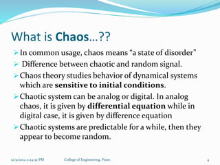 What is Chaos…?? 
In common usage, chaos means “a state of disorder” 
 Difference between chaotic and random signal. 
Chaos theory studies behavior of dynamical systems 
which are sensitive to initial conditions. 
Chaotic system can be analog or digital. In analog 
chaos, it is given by differential equation while in 
digital case, it is given by difference equation 
Chaotic systems are predictable for a while, then they 
appear to become random. 
12/9/2014 2:24:32 PM College of Engineering, Pune. 4 
 