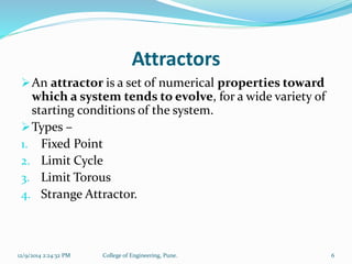 Attractors 
An attractor is a set of numerical properties toward 
which a system tends to evolve, for a wide variety of 
starting conditions of the system. 
Types – 
1. Fixed Point 
2. Limit Cycle 
3. Limit Torous 
4. Strange Attractor. 
12/9/2014 2:24:32 PM College of Engineering, Pune. 6 
 