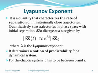 Lyapunov Exponent 
 It is a quantity that characterizes the rate of 
separation of infinitesimally close trajectories. 
Quantitatively, two trajectories in phase space with 
initial separation δZ0 diverge at a rate given by 
where λ is the Lyapunov exponent. 
It determines a notion of predictability for a 
dynamical system. 
For the chaotic system it has to be between 0 and 1. 
12/9/2014 2:24:32 PM College of Engineering, Pune. 8 
 