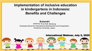 Implementation of inclusive education
in kindergartens in Indonesia:
Benefits and Challenges
Suhendri
PPPPTK TK & PLB, Bandung
Graduate School for International Development and Cooperation,
Hiroshima University, Japan.
International Webinar, July 2, 2020
 