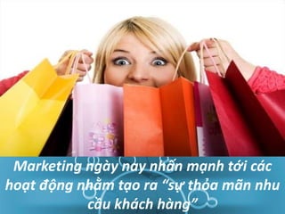 Marketing ngày nay nhấn mạnh tới các
hoạt động nhằm tạo ra “sự thỏa mãn nhu
cầu khách hàng”
 