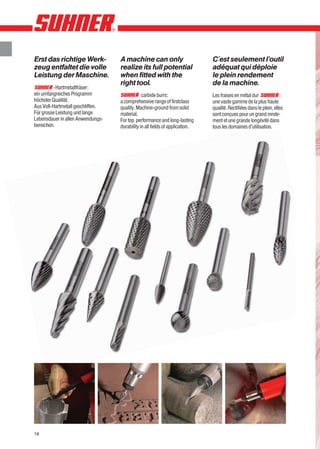 Erst das richtige Werk-            A machine can only                         C´est seulement l’outil
zeug entfaltet die volle           realize its full potential                 adéquat qui déploie
Leistung der Maschine.             when fitted with the                       le plein rendement
                                   right tool.                                de la machine.
          -Hartmetallfräser:
ein umfangreiches Programm                     carbide burrs:                 Les fraises en métal dur              :
höchster Qualität.                 a comprehensive range of firstclass        une vaste gamme de la plus haute
Aus Voll-Hartmetall geschliffen.   quality. Machine-ground from solid         qualité. Rectifiées dans le plein, elles
Für grosse Leistung und lange      material.                                  sont conçues pour un grand rende-
Lebensdauer in allen Anwendungs-   For top performance and long-lasting       ment et une grande longévité dans
bereichen.                         durability in all fields of application.   tous les domaines d’utilisation.




16
 