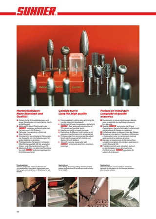 Hartmetallfräser:                                Carbide burrs:                                      Fraises en métal dur:
Hohe Standzeit und                               Long life, high quality                             Longévité et qualité
Qualität                                                                                             assurées
x Extrem hohe Schneidleistungen und              n Extremely high cutting rates and long life,       y Rendement et tenue extrêmement élevés,
  lange Standzeiten mit mehrfacher Nach-           can be reground repeatedly                          avec possibilité de réaffûtage plusieurs
  schleifbarkeit                                 n More than 50 years’ experience lie behind           fois de suite
x Mehr als 50 Jahre Erfahrung in der                           fully automatic production of         y Qualité SUHNEr synonyme de 50 ans
            -eigenen, vollautomatischen            TC cutters and carbide burrs                        d’expérience dans la fabrication entièrement
  Fertigung von HM-Fräsern                       n Ideally packed to prevent damage                    automatique de fraises en métal dur
x Optimale Verpackung schützt vor                n Distinctive: 6 different tooth patterns for       y Emballage idéal, protégeant bien les fraises
  Beschädigung                                     maximum performance on any material               y Unique en son genre: 6 dentures différentes
x Einzigartig: 6 verschiedene Zahnungen          n Professional chip removal and excellent             à disposition pour un rendement optimal,
  zur Auswahl, um Höchstleistungen für             finish with the special NK double-cut               quel que soit le matériau à usiner
  jedes Material zu erzielen                       diamond tooth pattern                             y Usinage professionnel et état de surface
x Professionelles Zerspanen mit bester           n Smooth running, especially with                     exceptionnel grâce à la denture spéciale en
  Oberflächenqualität mit der speziellen                       drive tools and their precision         croix «Diamant» NK
  Kreuz- bzw. Diamantverzahnung NK                 bearings                                          y Fonctionnement sans vibration, surtout
x Ideale Laufruhe, vor allem bei Kombina-                                                              en combinaison avec des machines
  tion mit SUHNEr präzisionsgelagerten                                                                 d’entraînement SUHNErequipées de
  Antriebsmaschinen                                                                                    paliers de précision




Einsatzgebiete:                                  Applications:                                       Applications:
Anfasen, Entgraten, Fräsen, Entfernen von        cham fering, deburring, milling, trimming of weld   ébavurer, fraiser, meule et polir les sandures,
Schweissnähten, Verputzen, Vergrössern von       seams, enlargements of wholes and deep wholes       agrandir un perçage et un trou allongé utilisable
Bohrungen und Langlöchern. Einsetzbar für alle   for all metals                                      pour tous les métaux
Metalle.




20
 