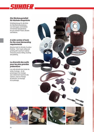 Die Werkzeugvielfalt
für höchste Ansprüche
Schleifwerkzeuge für alle Arten
der Oberflächenbearbeitung –
vom Schruppen und Schleifen
mit höchster Spanabnahme
bis zum präzisen Fräsen, Bürsten
und Polieren.



A wide variety of tools
for the most demanding
requirements
Abrasive tools for all kinds of surface
finishing – from rough cutting and
grinding with maximum material
removal to precise milling, brushing
and polishing.



La diversité des outils
pour les plus grandes
prétentions
Les outils abrasifs pour toutes les
sortes d’usinage – du dé-
grossissage et du meulage,
avec enlévement maximum des
copeaux, jusqu’au fraisage
de précision, au brossage
et au polissage.




26
 
