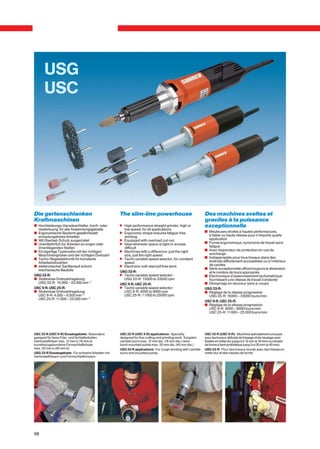 USG
      USC




Die gertenschlanken                                 The slim-line powerhouse                                Des machines sveltes et
Kraftmaschinen                                                                                              graciles à la puissance
c Hochleistungs-Geradeschleifer, hoch- oder         n High performance straight grinder, high or            exceptionnelle
  niedertourig, für alle Anwendungsgebiete            low speed, for all applications
c Ergonomische Bauform gewährleistet                n Ergonomic shape ensures fatigue-free                  v Meuleuses droites à hautes performances,
  ermüdungsfreies Arbeiten                            working                                                 à faible ou haute vitesse pour n’importe quelle
c Mit Überlast-Schutz ausgerüstet                   n Equipped with overload cut-out                          application
c Unentbehrlich für Arbeiten an engen oder          n Ideal wherever space is tight or access               v Forme ergonomique, synonyme de travail sans
  innenliegenden Stellen                              difficult                                               fatigue
c Einzigartige Typenreihe mit der richtigen         n Machines with a difference: just the right            v Avec disjoncteur de protection en cas de
  Maschinengrösse und der richtigen Drehzahl          size, just the right speed                              surcharge
c Tacho-Regelelektronik für konstante               n Tacho variable speed selector, for constant           v Indispensable pour tous travaux dans des
  Arbeitsdrehzahlen                                   speed                                                   endroits difficilement accessibles ou à l’intérieur
c elektronischer Sanftanlauf schont                 n Electronic soft-start jolt free work                    de cavités
  mechanische Bauteile                                                                                      v Série exceptionnelle offrant toujours la dimension
                                                    USG 33-R:                                                 et le nombre de tours appropriés
USG 33-R:                                           n Tacho variable speed selector:                        v Electronique d’asservissement tachymétrique
c Stufenlose Drehzahlregelung:                        USG 33-R: 15000 to 33000 rpm                            fournissant une vitesse de travail constante
  USG 33-R: 15.000 – 33.000 min–1                   USC 9-R, USC 25-R:                                      v Démarrage en douceur sans à-coups
USC 9-R, USC 25-R:                                  n Tacho variable speed selector:                        USG 33-R:
c Stufenlose Drehzahlregelung:                        USC 9-R: 4000 to 9000 rpm                             v Réglage de la vitesse progressive
  USC 9-R: 4.000 – 9.000 min–1                        USC 25-R: 11000 to 25000 rpm                            USG 33-R: 15000 – 33000 tours/min
  USC 25-R: 11.000 – 25.000 min–1
                                                                                                            USC 9-R, USC 25-R:
                                                                                                            v Réglage de la vitesse progressive
                                                                                                              USC 9-R: 4000 – 9000 tours/min
                                                                                                              USC 25-R: 11000 – 25 000 tours/min




USC 25-R (USC 9-R) Einsatzgebiete: Besonders        USC 25-R (USC 9-R) applications: Specially              USC 25-R (USC 9-R): Machines spécialement conçues
geeignet für feine Fräs- und Schleifarbeiten.       designed for fine cutting and grinding work. Tungsten   pour les travaux délicats de fraisage et de meulage avec
Hartmetallfräser max. 12 mm ø (16 mm ø)             carbide burrs max. 12 mm dia. (16 mm dia.) resin-       fraises en métal dur jusqu’à ø 12 mm (ø 16 mm) ou meules
kunstharzgebundene Formschleifkörper                bond mounted points max. 30 mm dia. (40 mm dia.).       de forme à liant synthétique jusqu’à ø 30 mm (ø 40 mm).
max. 30 mm ø (40 mm ø).                             USG 33-R applications: For rough working with carbide   USG 33-R: Pour des travaux lourds avec des fraises en
USG 33-R Einsatzgebiete: Für schwere Arbeiten mit   burrs and mounted points.                               métal dur et des meules de formé.
Hartmetallfräsern und Formschleifkörpern.




98
 