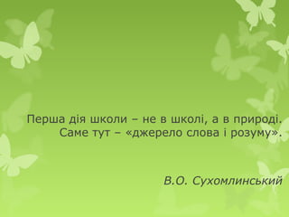 Перша дія школи – не в школі, а в природі.
    Саме тут – «джерело слова і розуму».



                      В.О. Сухомлинський
 