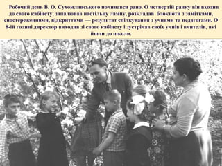 Робочий день В. О. Сухомлинського починався рано. О четвертій ранку він входив
до свого кабінету, запалював настільну лампу, розкладав блокноти з замітками,
спостереженнями, відкриттями — результат спілкування з учнями та педагогами. О
8-ій годині директор виходив зі свого кабінету і зустрічав своїх учнів і вчителів, які
йшли до школи.

 